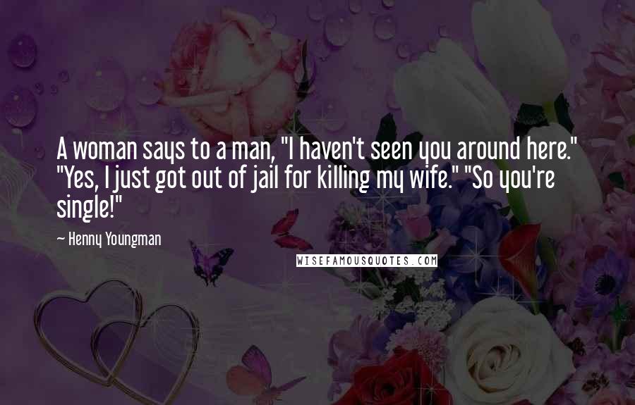 Henny Youngman Quotes: A woman says to a man, "I haven't seen you around here." "Yes, I just got out of jail for killing my wife." "So you're single!"