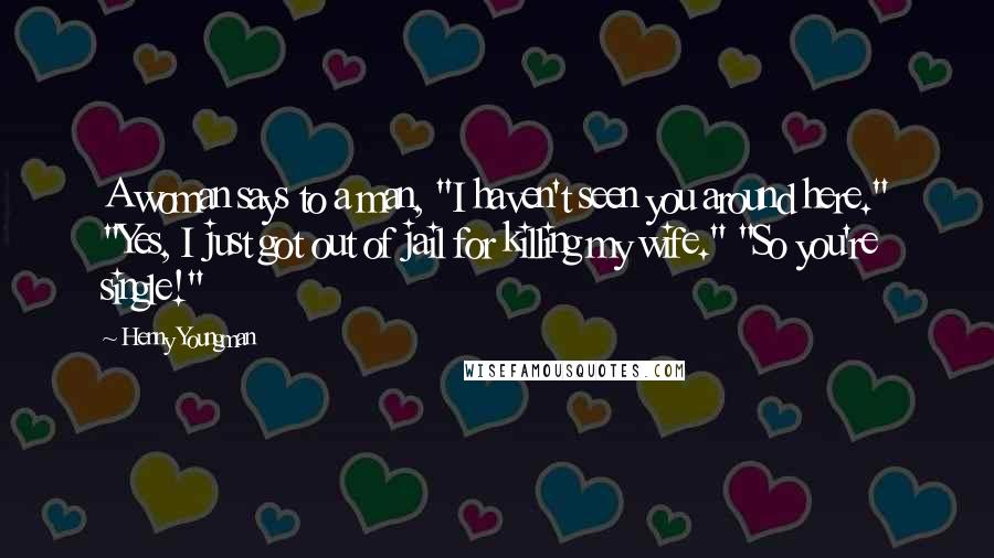 Henny Youngman Quotes: A woman says to a man, "I haven't seen you around here." "Yes, I just got out of jail for killing my wife." "So you're single!"