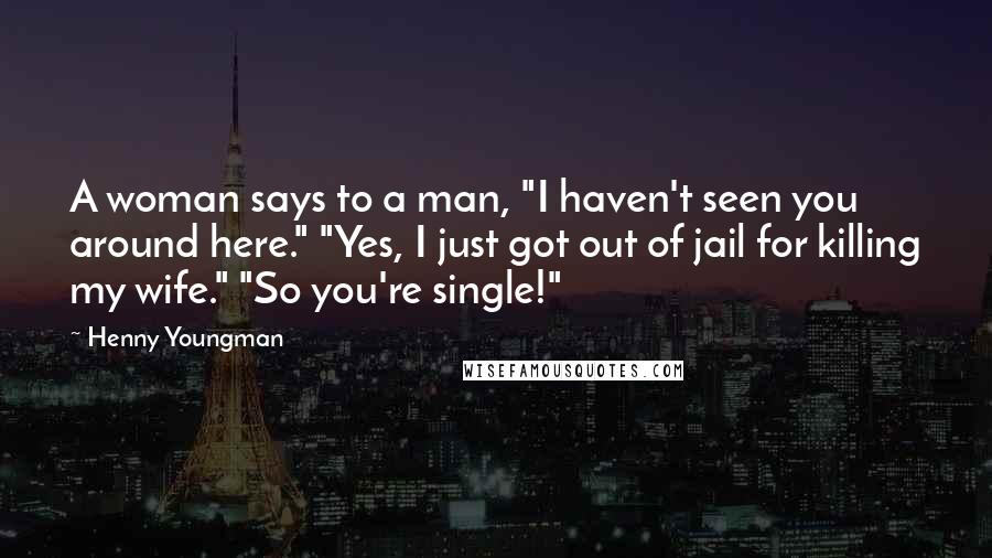 Henny Youngman Quotes: A woman says to a man, "I haven't seen you around here." "Yes, I just got out of jail for killing my wife." "So you're single!"