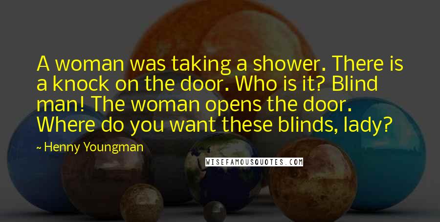 Henny Youngman Quotes: A woman was taking a shower. There is a knock on the door. Who is it? Blind man! The woman opens the door. Where do you want these blinds, lady?