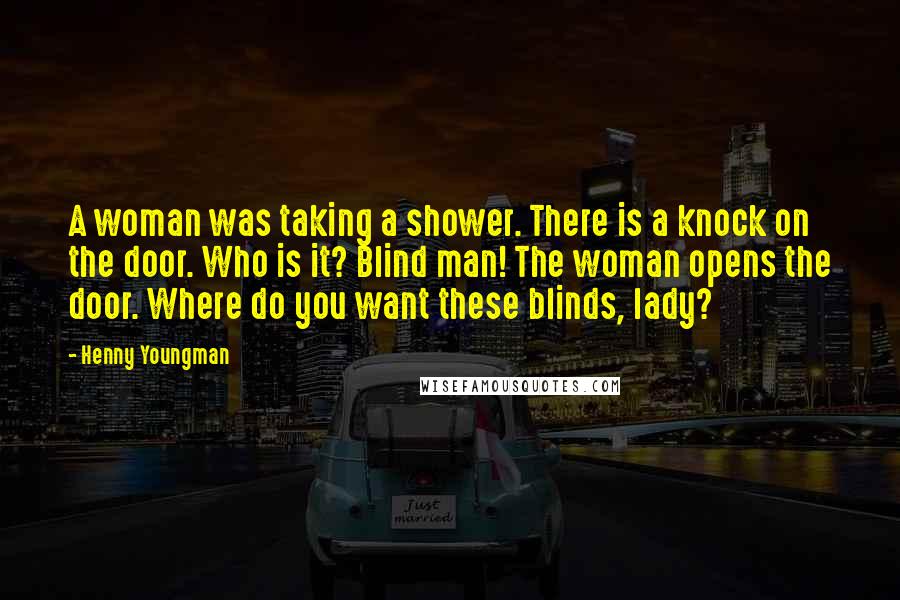 Henny Youngman Quotes: A woman was taking a shower. There is a knock on the door. Who is it? Blind man! The woman opens the door. Where do you want these blinds, lady?
