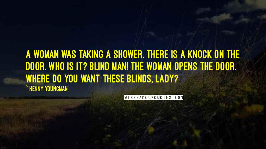 Henny Youngman Quotes: A woman was taking a shower. There is a knock on the door. Who is it? Blind man! The woman opens the door. Where do you want these blinds, lady?
