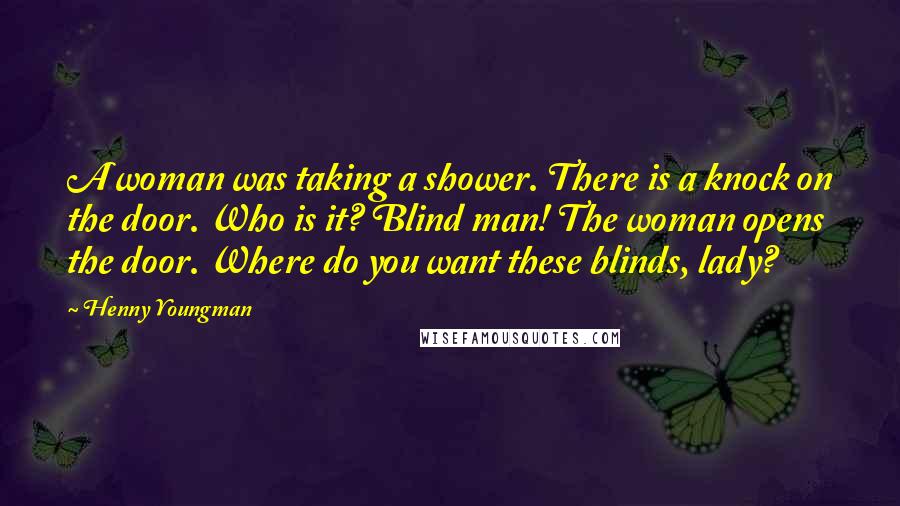 Henny Youngman Quotes: A woman was taking a shower. There is a knock on the door. Who is it? Blind man! The woman opens the door. Where do you want these blinds, lady?