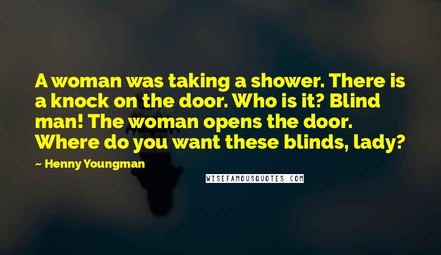 Henny Youngman Quotes: A woman was taking a shower. There is a knock on the door. Who is it? Blind man! The woman opens the door. Where do you want these blinds, lady?
