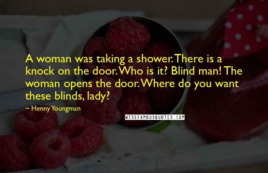 Henny Youngman Quotes: A woman was taking a shower. There is a knock on the door. Who is it? Blind man! The woman opens the door. Where do you want these blinds, lady?