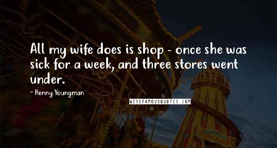 Henny Youngman Quotes: All my wife does is shop - once she was sick for a week, and three stores went under.