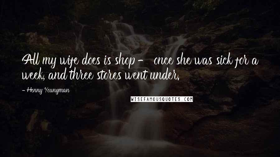 Henny Youngman Quotes: All my wife does is shop - once she was sick for a week, and three stores went under.