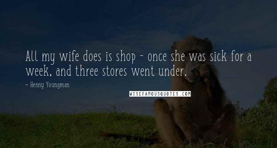 Henny Youngman Quotes: All my wife does is shop - once she was sick for a week, and three stores went under.