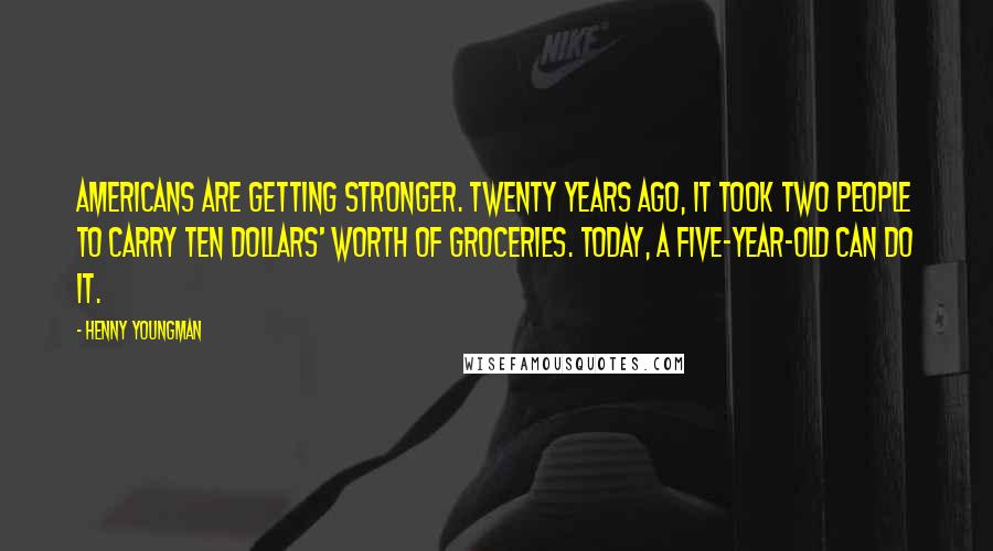 Henny Youngman Quotes: Americans are getting stronger. Twenty years ago, it took two people to carry ten dollars' worth of groceries. Today, a five-year-old can do it.