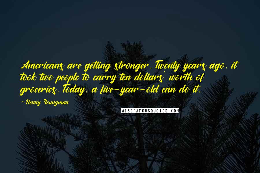 Henny Youngman Quotes: Americans are getting stronger. Twenty years ago, it took two people to carry ten dollars' worth of groceries. Today, a five-year-old can do it.