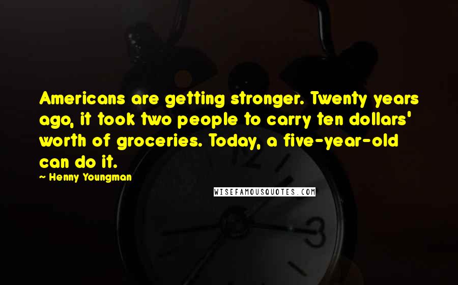 Henny Youngman Quotes: Americans are getting stronger. Twenty years ago, it took two people to carry ten dollars' worth of groceries. Today, a five-year-old can do it.