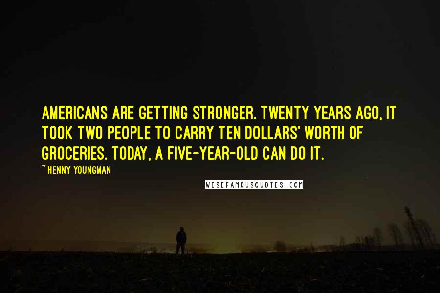 Henny Youngman Quotes: Americans are getting stronger. Twenty years ago, it took two people to carry ten dollars' worth of groceries. Today, a five-year-old can do it.