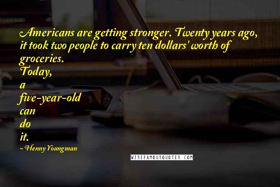 Henny Youngman Quotes: Americans are getting stronger. Twenty years ago, it took two people to carry ten dollars' worth of groceries. Today, a five-year-old can do it.