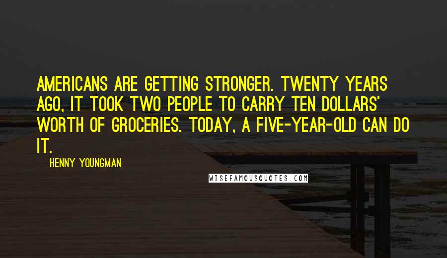 Henny Youngman Quotes: Americans are getting stronger. Twenty years ago, it took two people to carry ten dollars' worth of groceries. Today, a five-year-old can do it.