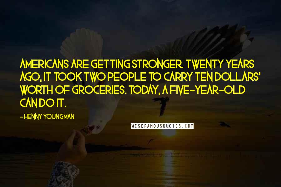 Henny Youngman Quotes: Americans are getting stronger. Twenty years ago, it took two people to carry ten dollars' worth of groceries. Today, a five-year-old can do it.