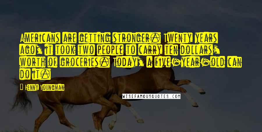 Henny Youngman Quotes: Americans are getting stronger. Twenty years ago, it took two people to carry ten dollars' worth of groceries. Today, a five-year-old can do it.