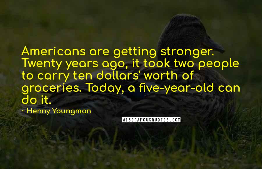 Henny Youngman Quotes: Americans are getting stronger. Twenty years ago, it took two people to carry ten dollars' worth of groceries. Today, a five-year-old can do it.