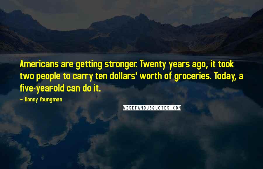 Henny Youngman Quotes: Americans are getting stronger. Twenty years ago, it took two people to carry ten dollars' worth of groceries. Today, a five-year-old can do it.