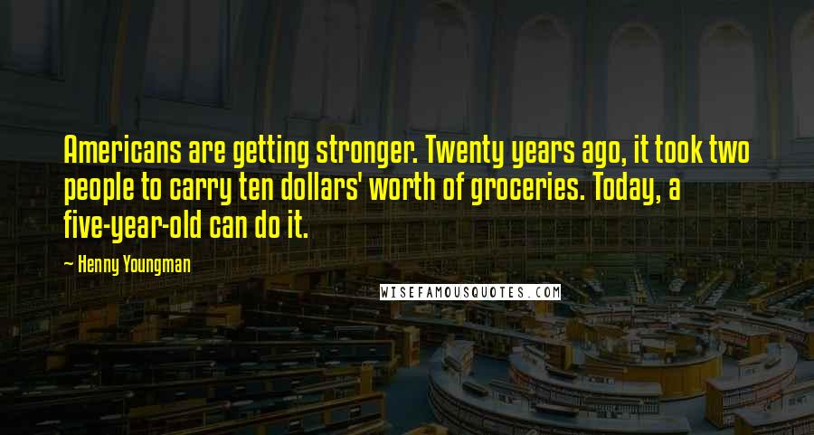 Henny Youngman Quotes: Americans are getting stronger. Twenty years ago, it took two people to carry ten dollars' worth of groceries. Today, a five-year-old can do it.