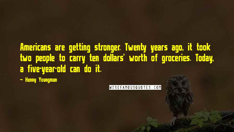 Henny Youngman Quotes: Americans are getting stronger. Twenty years ago, it took two people to carry ten dollars' worth of groceries. Today, a five-year-old can do it.