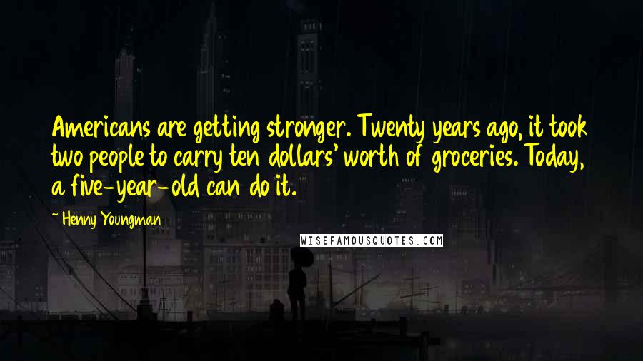 Henny Youngman Quotes: Americans are getting stronger. Twenty years ago, it took two people to carry ten dollars' worth of groceries. Today, a five-year-old can do it.