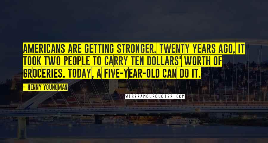 Henny Youngman Quotes: Americans are getting stronger. Twenty years ago, it took two people to carry ten dollars' worth of groceries. Today, a five-year-old can do it.