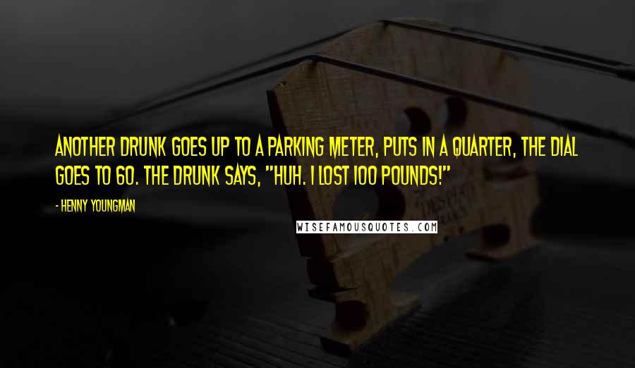 Henny Youngman Quotes: Another drunk goes up to a parking meter, puts in a quarter, the dial goes to 60. The drunk says, "Huh. I lost 100 pounds!"