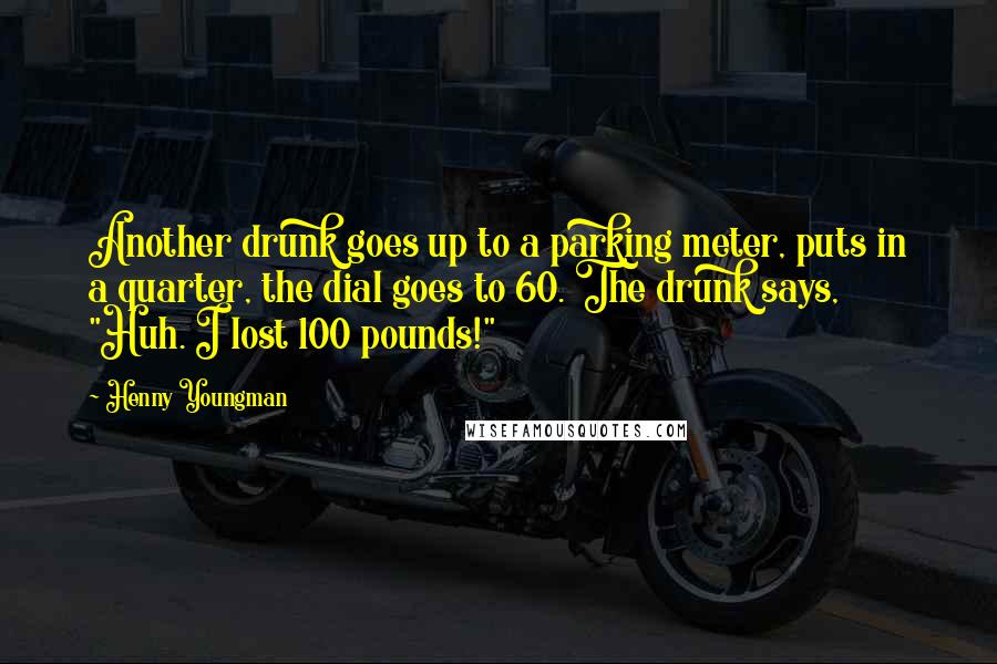 Henny Youngman Quotes: Another drunk goes up to a parking meter, puts in a quarter, the dial goes to 60. The drunk says, "Huh. I lost 100 pounds!"