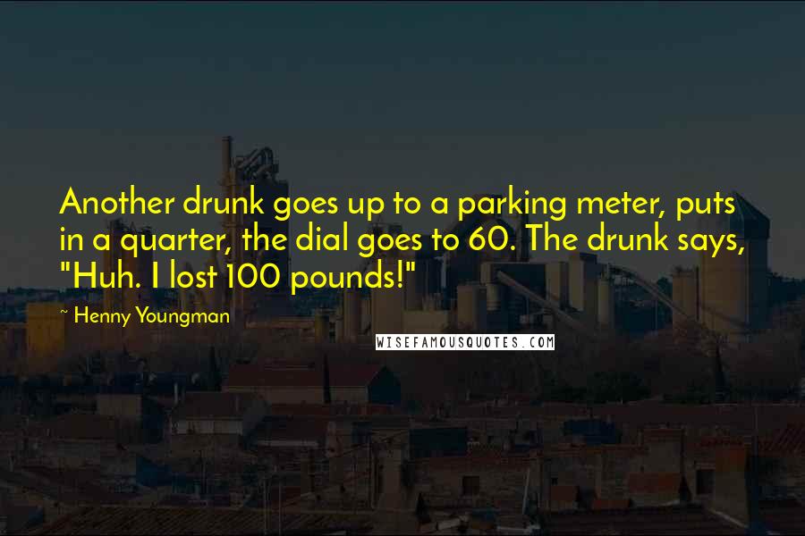 Henny Youngman Quotes: Another drunk goes up to a parking meter, puts in a quarter, the dial goes to 60. The drunk says, "Huh. I lost 100 pounds!"