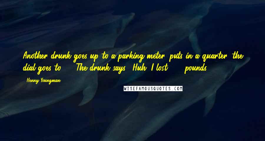 Henny Youngman Quotes: Another drunk goes up to a parking meter, puts in a quarter, the dial goes to 60. The drunk says, "Huh. I lost 100 pounds!"