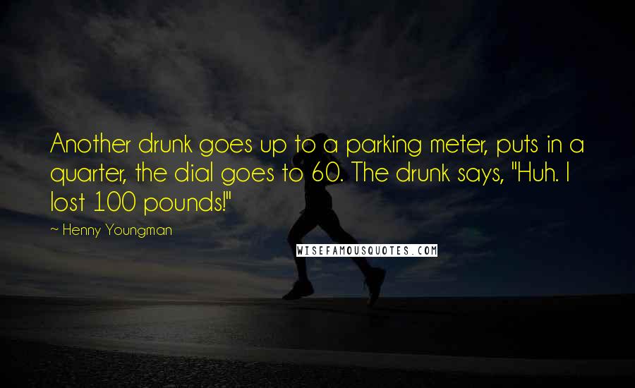Henny Youngman Quotes: Another drunk goes up to a parking meter, puts in a quarter, the dial goes to 60. The drunk says, "Huh. I lost 100 pounds!"