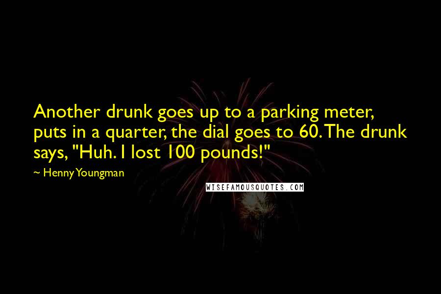 Henny Youngman Quotes: Another drunk goes up to a parking meter, puts in a quarter, the dial goes to 60. The drunk says, "Huh. I lost 100 pounds!"