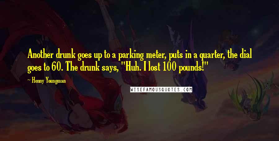 Henny Youngman Quotes: Another drunk goes up to a parking meter, puts in a quarter, the dial goes to 60. The drunk says, "Huh. I lost 100 pounds!"