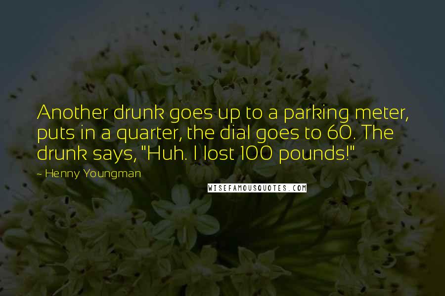 Henny Youngman Quotes: Another drunk goes up to a parking meter, puts in a quarter, the dial goes to 60. The drunk says, "Huh. I lost 100 pounds!"
