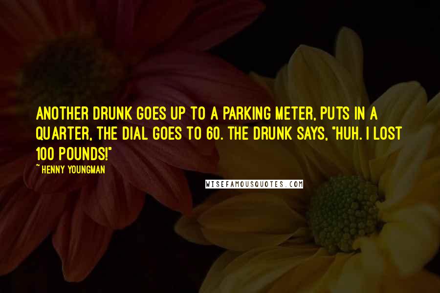 Henny Youngman Quotes: Another drunk goes up to a parking meter, puts in a quarter, the dial goes to 60. The drunk says, "Huh. I lost 100 pounds!"