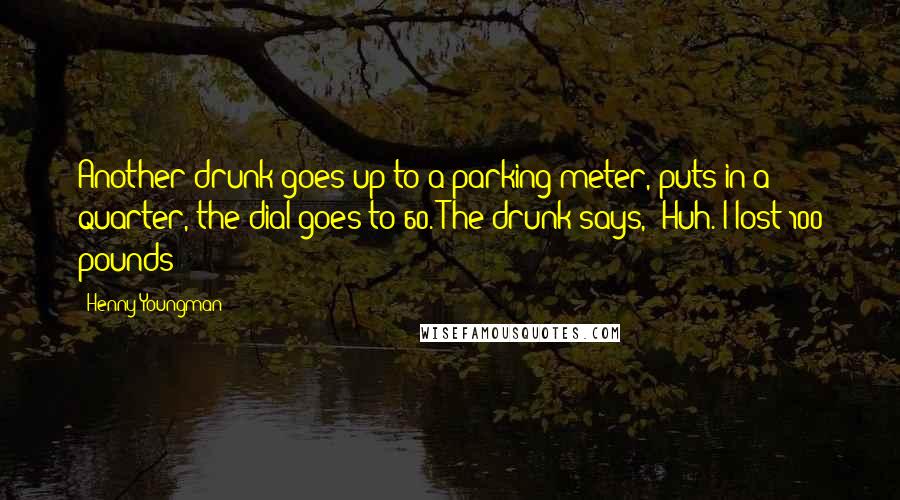 Henny Youngman Quotes: Another drunk goes up to a parking meter, puts in a quarter, the dial goes to 60. The drunk says, "Huh. I lost 100 pounds!"