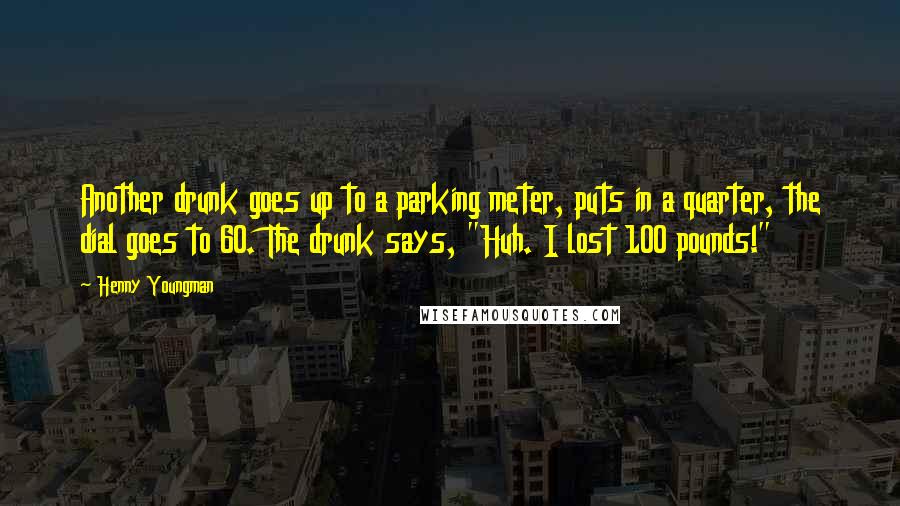 Henny Youngman Quotes: Another drunk goes up to a parking meter, puts in a quarter, the dial goes to 60. The drunk says, "Huh. I lost 100 pounds!"