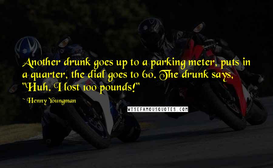 Henny Youngman Quotes: Another drunk goes up to a parking meter, puts in a quarter, the dial goes to 60. The drunk says, "Huh. I lost 100 pounds!"