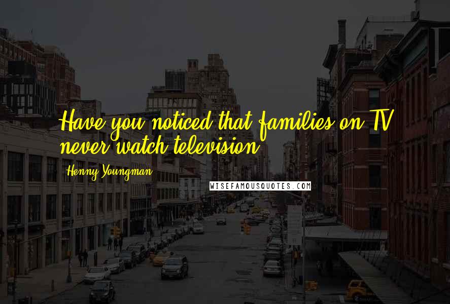 Henny Youngman Quotes: Have you noticed that families on TV never watch television?