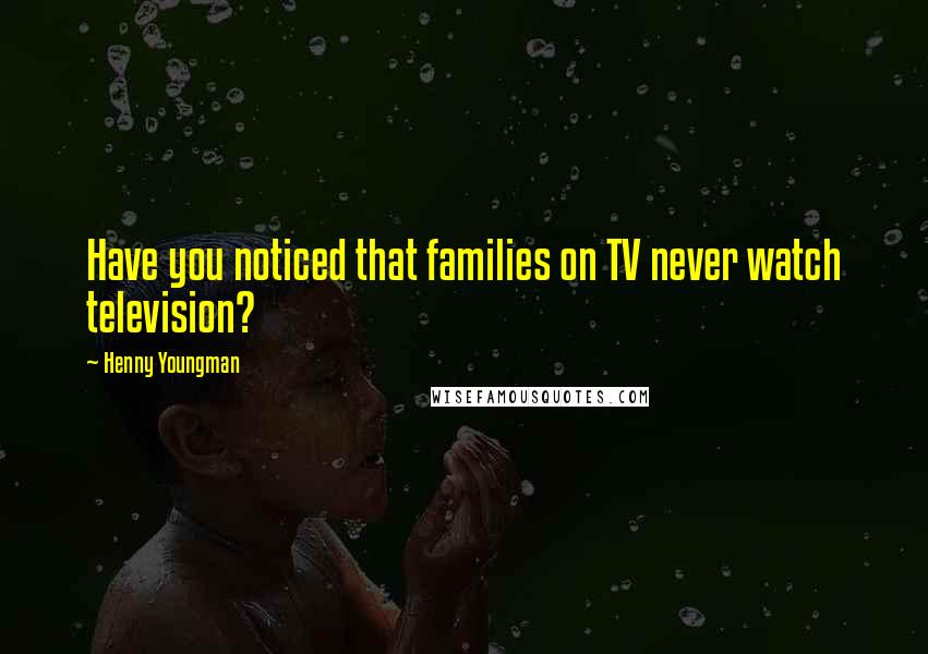Henny Youngman Quotes: Have you noticed that families on TV never watch television?