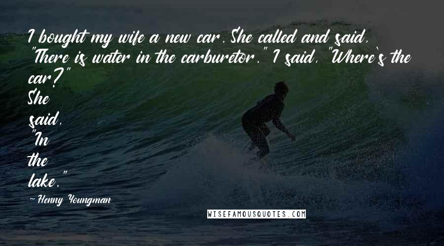 Henny Youngman Quotes: I bought my wife a new car. She called and said, "There is water in the carburetor." I said, "Where's the car?" She said, "In the lake."