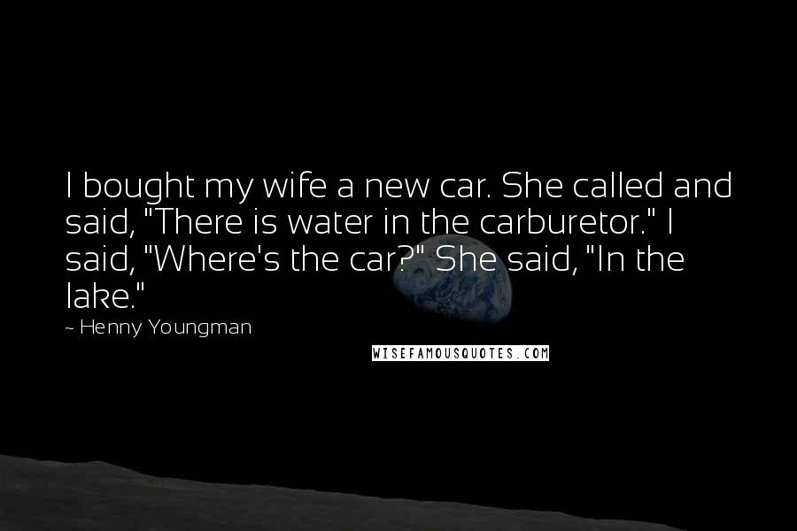 Henny Youngman Quotes: I bought my wife a new car. She called and said, "There is water in the carburetor." I said, "Where's the car?" She said, "In the lake."