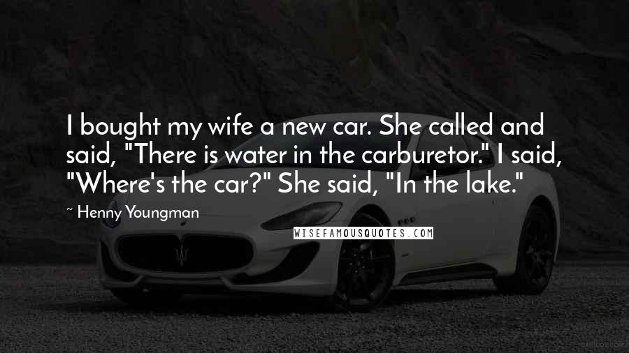 Henny Youngman Quotes: I bought my wife a new car. She called and said, "There is water in the carburetor." I said, "Where's the car?" She said, "In the lake."