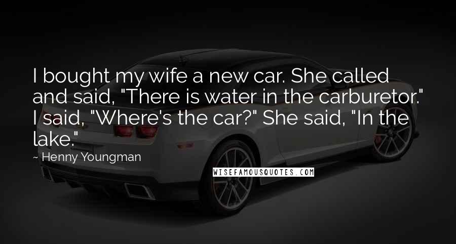 Henny Youngman Quotes: I bought my wife a new car. She called and said, "There is water in the carburetor." I said, "Where's the car?" She said, "In the lake."