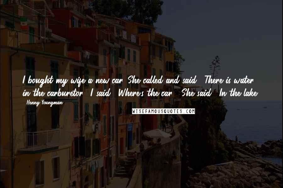 Henny Youngman Quotes: I bought my wife a new car. She called and said, "There is water in the carburetor." I said, "Where's the car?" She said, "In the lake."