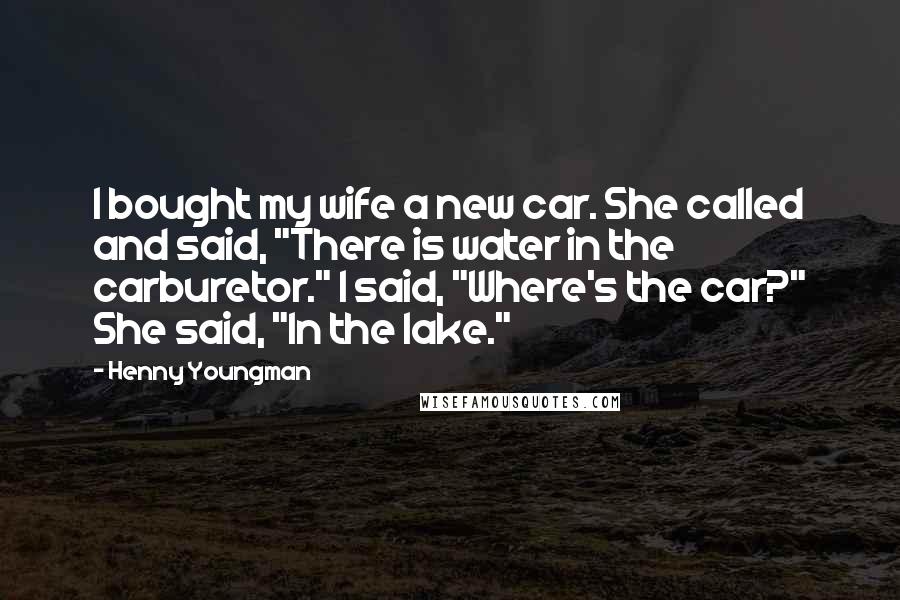 Henny Youngman Quotes: I bought my wife a new car. She called and said, "There is water in the carburetor." I said, "Where's the car?" She said, "In the lake."