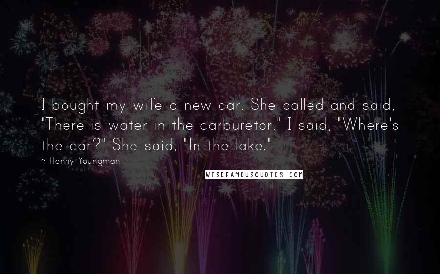 Henny Youngman Quotes: I bought my wife a new car. She called and said, "There is water in the carburetor." I said, "Where's the car?" She said, "In the lake."