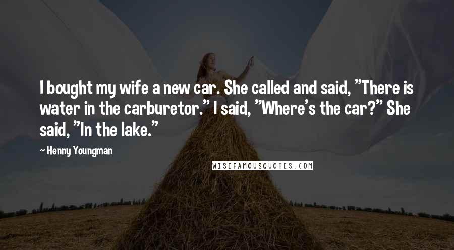 Henny Youngman Quotes: I bought my wife a new car. She called and said, "There is water in the carburetor." I said, "Where's the car?" She said, "In the lake."