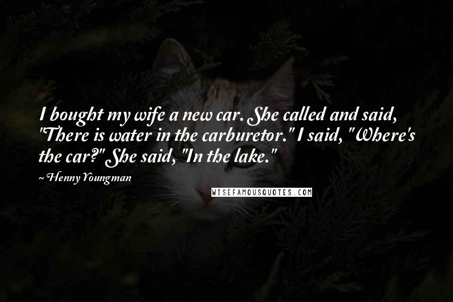 Henny Youngman Quotes: I bought my wife a new car. She called and said, "There is water in the carburetor." I said, "Where's the car?" She said, "In the lake."