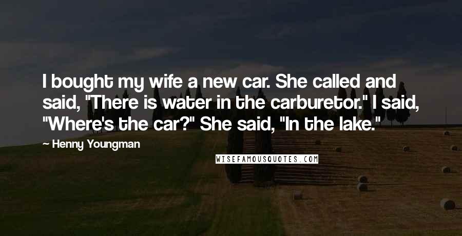 Henny Youngman Quotes: I bought my wife a new car. She called and said, "There is water in the carburetor." I said, "Where's the car?" She said, "In the lake."